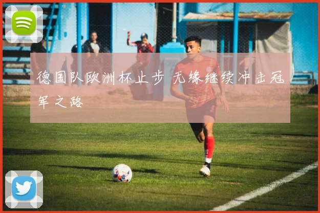 德国队欧洲杯止步 无缘继续冲击冠军之路