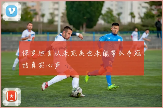 保罗坦言从未完美也未能带队夺冠的真实心声