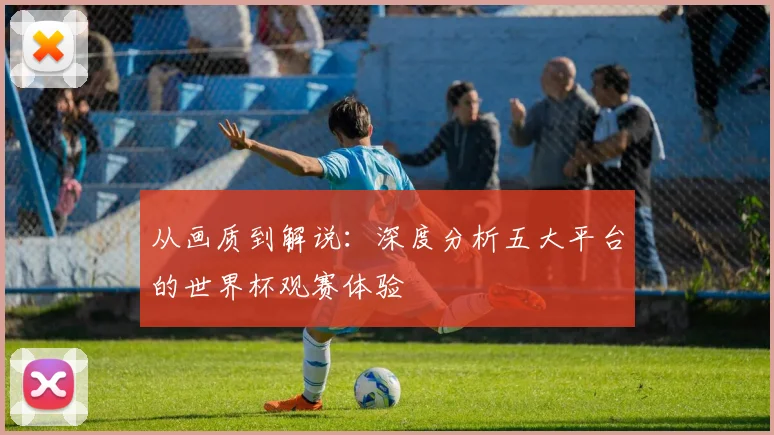 从画质到解说：深度分析五大平台的世界杯观赛体验
