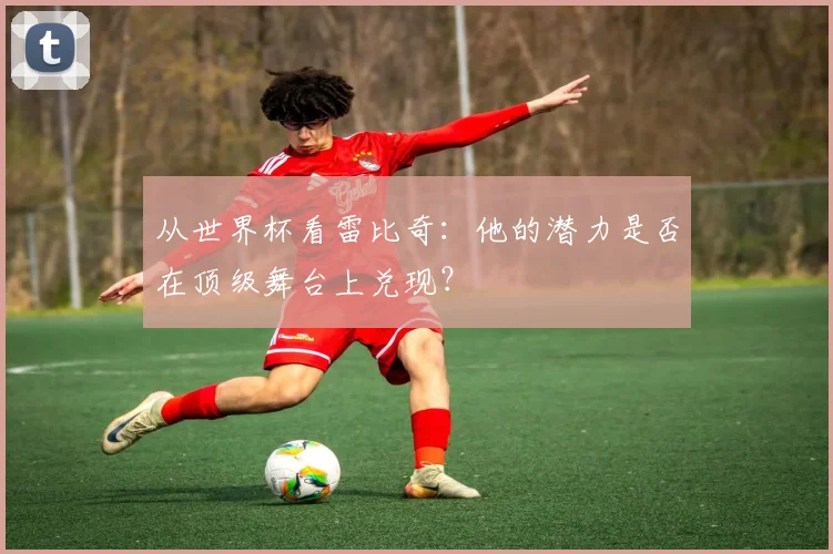 从世界杯看雷比奇：他的潜力是否在顶级舞台上兑现？